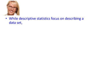 • While descriptive statistics focus on describing a
data set,
• Inferential statistics aims to draw conclusions
about a larger group (called a population),
• based on what is happening with a smaller group
(called a sample).
• Inferential statistics studies a statistical sample,
and from this analysis is able to say something
about the population from which the sample
came.

 