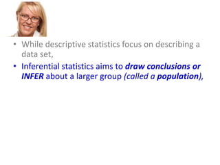 • While descriptive statistics focus on describing a
data set,
• Inferential statistics aims to draw conclusions or
INFER about a larger group (called a population),
• based on what is happening with a smaller group
(called a sample).
• Inferential statistics studies a statistical sample,
and from this analysis is able to say something
about the population from which the sample
came.

 