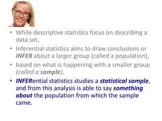 • While descriptive statistics focus on describing a
data set,
• Inferential statistics aims to draw conclusions or
INFER about a larger group (called a population),
• based on what is happening with a smaller group
(called a sample).
• INFERential statistics studies a statistical sample,
and from this analysis is able to say something
about the population from which the sample
came.

 