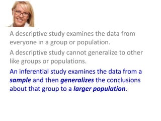 A descriptive study examines the data from
everyone in a group or population.
A descriptive study cannot generalize to other
like groups or populations.
An inferential study examines the data from a
sample and then generalizes the conclusions
about that group to a larger population.

 