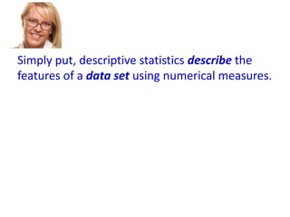 Simply put, descriptive statistics describe the
features of a data set using numerical measures.

 