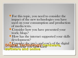 Digital Technology-Digital Technology-hardware,hardware,
software and onlinesoftware and online
For this topic, you need to consider the
impact of the new technologies you have
used on your consumption and production
of media texts.
Consider how you have presented your
work; blogs?
How has the internet supported your skills
development?
Consider the pro’s and con’s of the digital
technology you have used
 