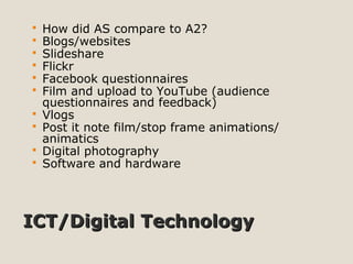 ICT/Digital TechnologyICT/Digital Technology
 How did AS compare to A2?
 Blogs/websites
 Slideshare
 Flickr
 Facebook questionnaires
 Film and upload to YouTube (audience
questionnaires and feedback)
 Vlogs
 Post it note film/stop frame animations/
animatics
 Digital photography
 Software and hardware
 