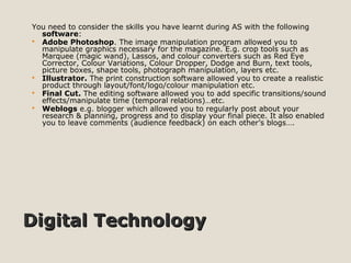 Digital TechnologyDigital Technology
You need to consider the skills you have learnt during AS with the following
software:
 Adobe Photoshop. The image manipulation program allowed you to
manipulate graphics necessary for the magazine. E.g. crop tools such as
Marquee (magic wand), Lassos, and colour converters such as Red Eye
Corrector, Colour Variations, Colour Dropper, Dodge and Burn, text tools,
picture boxes, shape tools, photograph manipulation, layers etc.
 Illustrator. The print construction software allowed you to create a realistic
product through layout/font/logo/colour manipulation etc.
 Final Cut. The editing software allowed you to add specific transitions/sound
effects/manipulate time (temporal relations)…etc.
 Weblogs e.g. blogger which allowed you to regularly post about your
research & planning, progress and to display your final piece. It also enabled
you to leave comments (audience feedback) on each other’s blogs….
 