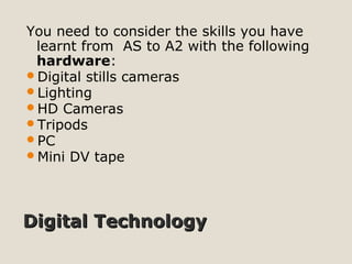 Digital TechnologyDigital Technology
You need to consider the skills you have
learnt from AS to A2 with the following
hardware:
Digital stills cameras
Lighting
HD Cameras
Tripods
PC
Mini DV tape
 