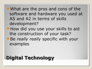 Digital TechnologyDigital Technology
What are the pros and cons of the
software and hardware you used at
AS and A2 in terms of skills
development?
How did you use your skills to aid
the construction of your task?
Be really really specific with your
examples
 