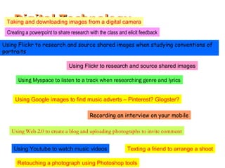 Digital TechnologyDigital Technology
Using Youtube to watch music videos
Using Myspace to listen to a track when researching genre and lyrics
Using Google images to find music adverts – Pinterest? Glogster?
Using Web 2.0 to create a blog and uploading photographs to invite comment
Using Flickr to research and source shared images when studying conventions of
portraits
Using Flickr to research and source shared images
Recording an interview on your mobile
Texting a friend to arrange a shoot
Taking and downloading images from a digital camera
Creating a powerpoint to share research with the class and elicit feedback
Retouching a photograph using Photoshop tools
 