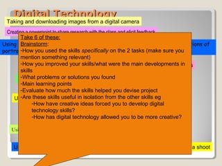 Digital TechnologyDigital Technology
Using Youtube to watch music videos
Using Myspace to listen to a track when researching genre and lyrics
Using Google images to find front covers of school magazines
Using Web 2.0 to create a blog and uploading photographs to invite comment
Using Flickr to research and source shared images when studying conventions of
portraits
Using Flickr to research and source shared images
Recording an interview on your mobile
Texting a friend to arrange a shoot
Taking and downloading images from a digital camera
Creating a powerpoint to share research with the class and elicit feedback
Take 6 of these:
Brainstorm:
-How you used the skills specifically on the 2 tasks (make sure you
mention something relevant)
-How you improved your skills/what were the main developments in
skills
-What problems or solutions you found
-Main learning points
-Evaluate how much the skills helped you devise project
-Are these skills useful in isolation from the other skills eg
-How have creative ideas forced you to develop digital
technology skills?
-How has digital technology allowed you to be more creative?
 