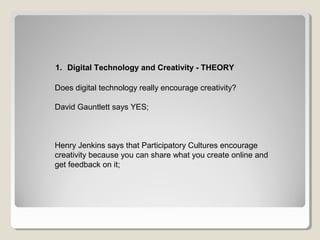 1. Digital Technology and Creativity - THEORY
Does digital technology really encourage creativity?
David Gauntlett says YES;
Henry Jenkins says that Participatory Cultures encourage
creativity because you can share what you create online and
get feedback on it;
 