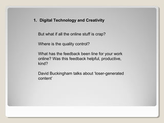 But what if all the online stuff is crap?
Where is the quality control?
What has the feedback been line for your work
online? Was this feedback helpful, productive,
kind?
David Buckingham talks about ‘loser-generated
content’
1. Digital Technology and Creativity
 