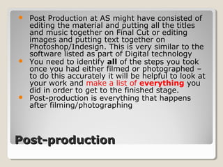 Post-productionPost-production
 Post Production at AS might have consisted of
editing the material and putting all the titles
and music together on Final Cut or editing
images and putting text together on
Photoshop/Indesign. This is very similar to the
software listed as part of Digital technology
 You need to identify all of the steps you took
once you had either filmed or photographed –
to do this accurately it will be helpful to look at
your work and make a list of everything you
did in order to get to the finished stage.
 Post-production is everything that happens
after filming/photographing
 