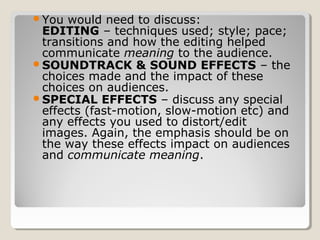You would need to discuss:
EDITING – techniques used; style; pace;
transitions and how the editing helped
communicate meaning to the audience.
SOUNDTRACK & SOUND EFFECTS – the
choices made and the impact of these
choices on audiences.
SPECIAL EFFECTS – discuss any special
effects (fast-motion, slow-motion etc) and
any effects you used to distort/edit
images. Again, the emphasis should be on
the way these effects impact on audiences
and communicate meaning.
 