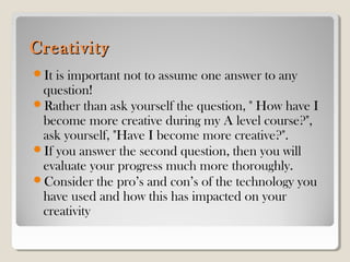 CreativityCreativity
It is important not to assume one answer to any
question!
Rather than ask yourself the question, " How have I
become more creative during my A level course?",
ask yourself, "Have I become more creative?".
If you answer the second question, then you will
evaluate your progress much more thoroughly.
Consider the pro’s and con’s of the technology you
have used and how this has impacted on your
creativity
 