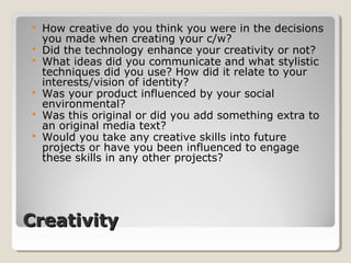 CreativityCreativity
 How creative do you think you were in the decisions
you made when creating your c/w?
 Did the technology enhance your creativity or not?
 What ideas did you communicate and what stylistic
techniques did you use? How did it relate to your
interests/vision of identity?
 Was your product influenced by your social
environmental?
 Was this original or did you add something extra to
an original media text?
 Would you take any creative skills into future
projects or have you been influenced to engage
these skills in any other projects?
 
