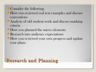 Research and PlanningResearch and Planning
Consider the following:
How you reviewed real text examples and discuss
conventions
Analysis of old student work and discuss marking
criteria
How you planned the micro elements
Research into audience expectations
How you reviewed your own progress and update
your plans.
 