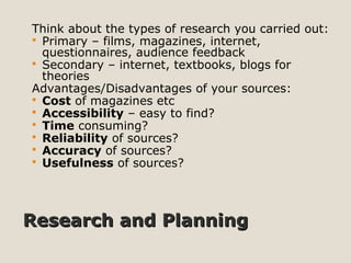 Research and PlanningResearch and Planning
Think about the types of research you carried out:
 Primary – films, magazines, internet,
questionnaires, audience feedback
 Secondary – internet, textbooks, blogs for
theories
Advantages/Disadvantages of your sources:
 Cost of magazines etc
 Accessibility – easy to find?
 Time consuming?
 Reliability of sources?
 Accuracy of sources?
 Usefulness of sources?
 