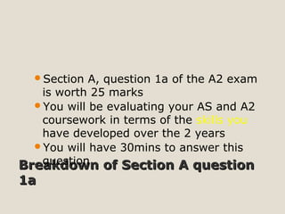 Breakdown of Section A questionBreakdown of Section A question
1a1a
Section A, question 1a of the A2 exam
is worth 25 marks
You will be evaluating your AS and A2
coursework in terms of the skills you
have developed over the 2 years
You will have 30mins to answer this
question
 