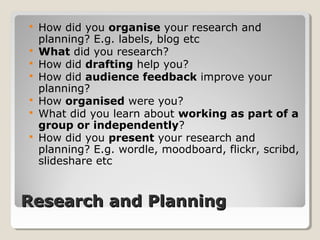 Research and PlanningResearch and Planning
 How did you organise your research and
planning? E.g. labels, blog etc
 What did you research?
 How did drafting help you?
 How did audience feedback improve your
planning?
 How organised were you?
 What did you learn about working as part of a
group or independently?
 How did you present your research and
planning? E.g. wordle, moodboard, flickr, scribd,
slideshare etc
 