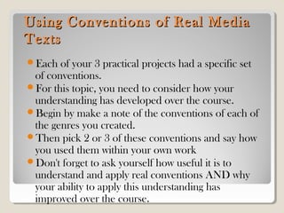 Using Conventions of Real MediaUsing Conventions of Real Media
TextsTexts
Each of your 3 practical projects had a specific set
of conventions.
For this topic, you need to consider how your
understanding has developed over the course.
Begin by make a note of the conventions of each of
the genres you created.
Then pick 2 or 3 of these conventions and say how
you used them within your own work
Don't forget to ask yourself how useful it is to
understand and apply real conventions AND why
your ability to apply this understanding has
improved over the course.
 