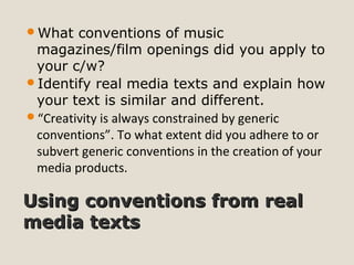 Using conventions from realUsing conventions from real
media textsmedia texts
What conventions of music
magazines/film openings did you apply to
your c/w?
Identify real media texts and explain how
your text is similar and different.
“Creativity is always constrained by generic
conventions”. To what extent did you adhere to or
subvert generic conventions in the creation of your
media products.
 