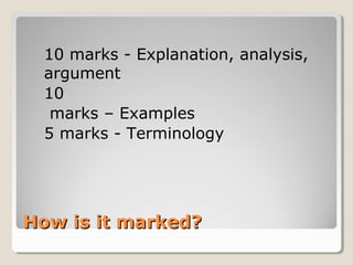 How is it marked?How is it marked?
10 marks - Explanation, analysis,
argument
10
marks – Examples
5 marks - Terminology
 