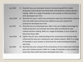 Jan 2010
June 2010
Jan 2011
June 2011
Jan 2012
1) Describe how you developed research and planning skills for media
production and evaluate how these skills contributed to creative decision
making. Refer to a range of example in your answer to show how these
skills developed over time
2) Describe the ways in which your production work was informed by research
into real media texts and how your ability to use such research for
production developed over time
3) Describe how you developed your skills in the use of digital technology for
media production and evaluate how these skills contributed to your
creative decision making. Refer to a range of examples in your answer to
show how these skills.
4) Explain how far your understanding of the conventions of existing media
influenced the way you created your own media products. Refer to a range
of examples in your answer to show how this understanding developed
over time.
5) Describe how your analysis of the conventions of real media texts informed
your own creative practise. Refer to a range of examples in your answer to
show how these skills have been developed over time.
 