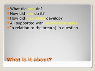 What is it about?What is it about?
What did you do?
How did you do it?
How did your skills develop?
All supported with specific examples
In relation to the area(s) in question
 