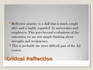 Critical ReflectionCritical Reflection
Reflective practice is a skill that is much sought
after and is highly regarded by universities and
employers. This goes beyond evaluations of the
outcomes; we are not simply thinking about
strengths and weaknesses.
This is probably the most difficult part of the A2
course.
 
