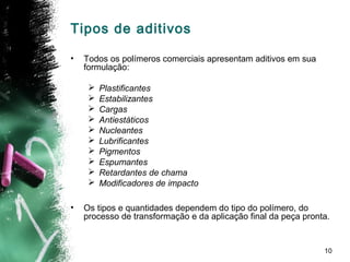 10
Tipos de aditivos
• Todos os polímeros comerciais apresentam aditivos em sua
formulação:
 Plastificantes
 Estabilizantes
 Cargas
 Antiestáticos
 Nucleantes
 Lubrificantes
 Pigmentos
 Espumantes
 Retardantes de chama
 Modificadores de impacto
• Os tipos e quantidades dependem do tipo do polímero, do
processo de transformação e da aplicação final da peça pronta.
 