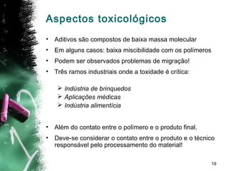 19
Aspectos toxicológicos
• Aditivos são compostos de baixa massa molecular
• Em alguns casos: baixa miscibilidade com os polímeros
• Podem ser observados problemas de migração!
• Três ramos industriais onde a toxidade é crítica:
 Indústria de brinquedos
 Aplicações médicas
 Indústria alimentícia
• Além do contato entre o polímero e o produto final,
• Deve-se considerar o contato entre o produto e o técnico
responsável pelo processamento do material!
 