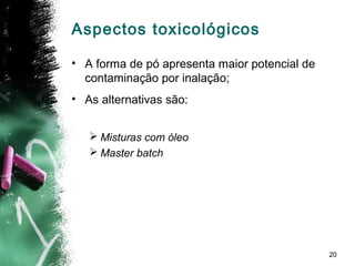 20
Aspectos toxicológicos
• A forma de pó apresenta maior potencial de
contaminação por inalação;
• As alternativas são:
 Misturas com óleo
 Master batch
 