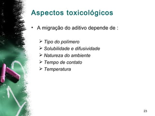 23
Aspectos toxicológicos
• A migração do aditivo depende de :
 Tipo do polímero
 Solubilidade e difusividade
 Natureza do ambiente
 Tempo de contato
 Temperatura
 