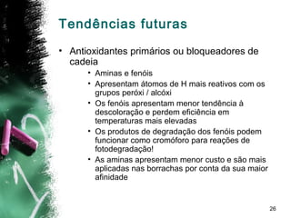 26
Tendências futuras
• Antioxidantes primários ou bloqueadores de
cadeia
• Aminas e fenóis
• Apresentam átomos de H mais reativos com os
grupos peróxi / alcóxi
• Os fenóis apresentam menor tendência à
descoloração e perdem eficiência em
temperaturas mais elevadas
• Os produtos de degradação dos fenóis podem
funcionar como cromóforo para reações de
fotodegradação!
• As aminas apresentam menor custo e são mais
aplicadas nas borrachas por conta da sua maior
afinidade
 