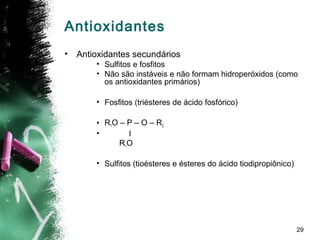 29
Antioxidantes
• Antioxidantes secundários
• Sulfitos e fosfitos
• Não são instáveis e não formam hidroperóxidos (como
os antioxidantes primários)
• Fosfitos (triésteres de ácido fosfórico)
• R1O – P – O – R2
• l
R1O
• Sulfitos (tioésteres e ésteres do ácido tiodipropiônico)
 
