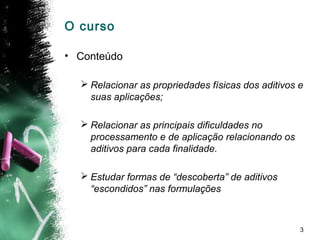 3
O curso
• Conteúdo
 Relacionar as propriedades físicas dos aditivos e
suas aplicações;
 Relacionar as principais dificuldades no
processamento e de aplicação relacionando os
aditivos para cada finalidade.
 Estudar formas de “descoberta” de aditivos
“escondidos” nas formulações
 