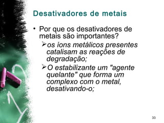 33
Desativadores de metais
• Por que os desativadores de
metais são importantes?
os íons metálicos presentes
catalisam as reações de
degradação;
O estabilizante um "agente
quelante" que forma um
complexo com o metal,
desativando-o;
 