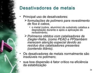 34
Desativadores de metais
• Principal uso de desativadores:
formulações de polímero para revestimento
de fios e cabos,
• o metal (cobre, alumínio) do substrato catalisa a
degradação durante e após a aplicação do
revestimento;
Polímeros obtidos com catalisadores de
Ziegler-Natta, (como PEAD e PP)também
merecem atenção especial devido ao
resíduo dos catalisadores presentes
(contendo titânio).
• Os desativadores de metais normalmente são
insolúveis no polímero;
• sua boa dispersão é fator crítico na eficiência
da estabilização
 