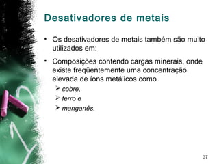 37
Desativadores de metais
• Os desativadores de metais também são muito
utilizados em:
• Composições contendo cargas minerais, onde
existe freqüentemente uma concentração
elevada de íons metálicos como
 cobre,
 ferro e
 manganês.
 