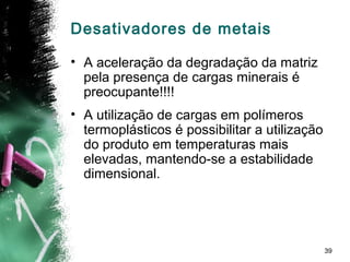 39
Desativadores de metais
• A aceleração da degradação da matriz
pela presença de cargas minerais é
preocupante!!!!
• A utilização de cargas em polímeros
termoplásticos é possibilitar a utilização
do produto em temperaturas mais
elevadas, mantendo-se a estabilidade
dimensional.
 