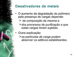 40
Desativadores de metais
• O aumento da degradação do polímero
pela presença de cargas depende:
 da composição da mesma e
dos processos de purificação a que
estas cargas foram sujeitas.
• Outra explicação:
as partículas de carga podem
absorver os aditivos estabilizantes.
 