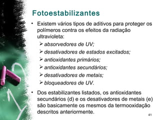 41
Fotoestabilizantes
• Existem vários tipos de aditivos para proteger os
polímeros contra os efeitos da radiação
ultravioleta:
absorvedores de UV;
desativadores de estados excitados;
antioxidantes primários;
antioxidantes secundários;
desativadores de metais;
bloqueadores de UV.
• Dos estabilizantes listados, os antioxidantes
secundários (d) e os desativadores de metais (e)
são basicamente os mesmos da termooxidação
descritos anteriormente.
 