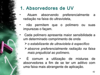 42
1. Absorvedores de UV
• Atuam absorvendo preferencialmente a
radiação na faixa do ultravioleta,
• não permitem que o polímero ou suas
impurezas o façam.
• Cada polímero apresenta maior sensibilidade a
um determinado comprimento de onda
o estabilizante de ultravioleta é específico
absorve preferencialmente radiação na faixa
mais prejudicial ao polímero.
• É comum a utilização de misturas de
absorvedores a fim de se ter um aditivo com
uma faixa mais abrangente de aplicação.
 