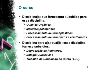 5
O curso
• Disciplina(s) que fornece(m) subsídios para
essa disciplina:
 Química Orgânica
 Materiais poliméricos
 Processamento de termoplásticos
 Processamento de termofixos e elastômeros
• Disciplina para a(s) qual(is) essa disciplina
fornece subsídios:
 Degradação de Polímeros,
 Estágio Curricular e
 Trabalho de Conclusão de Curso (TCC).
 