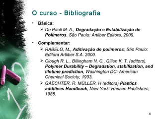 6
O curso - Bibliografia
• Básica:
 De Paoli M. A., Degradação e Estabilização de
Polímeros, São Paulo: Artliber Editora, 2009.
• Complementar:
 RABELO, M., Aditivação de polímeros, São Paulo:
Editora Artliber S.A. 2000.
 Clough R. L., Billingham N. C., Gillen K. T. (editors),
Polymer Durability – Degradation, stabilization, and
lifetime prediction, Washington DC: American
Chemical Society, 1993.
 GÄECHTER, R. MÜLLER, H (editors) Plastics
additives Handbook, New York: Hansen Publishers,
1985.
 