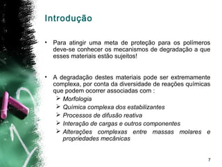 7
Introdução
• Para atingir uma meta de proteção para os polímeros
deve-se conhecer os mecanismos de degradação a que
esses materiais estão sujeitos!
• A degradação destes materiais pode ser extremamente
complexa, por conta da diversidade de reações químicas
que podem ocorrer associadas com :
 Morfologia
 Química complexa dos estabilizantes
 Processos de difusão reativa
 Interação de cargas e outros componentes
 Alterações complexas entre massas molares e
propriedades mecânicas
 