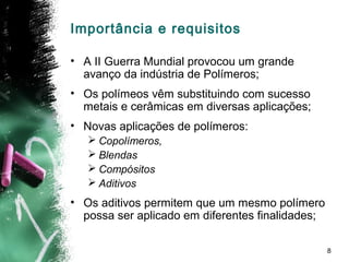 8
Importância e requisitos
• A II Guerra Mundial provocou um grande
avanço da indústria de Polímeros;
• Os polímeos vêm substituindo com sucesso
metais e cerâmicas em diversas aplicações;
• Novas aplicações de polímeros:
 Copolímeros,
 Blendas
 Compósitos
 Aditivos
• Os aditivos permitem que um mesmo polímero
possa ser aplicado em diferentes finalidades;
 