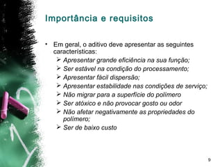 9
• Em geral, o aditivo deve apresentar as seguintes
características:
 Apresentar grande eficiência na sua função;
 Ser estável na condição do processamento;
 Apresentar fácil dispersão;
 Apresentar estabilidade nas condições de serviço;
 Não migrar para a superfície do polímero
 Ser atóxico e não provocar gosto ou odor
 Não afetar negativamente as propriedades do
polímero;
 Ser de baixo custo
Importância e requisitos
 
