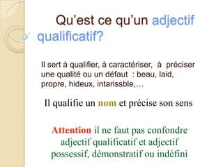 Qu’est ce qu’un adjectif
qualificatif?
Il sert à qualifier, à caractériser, à préciser
une qualité ou un défaut : beau, laid,
propre, hideux, intarissble,…

Il qualifie un nom et précise son sens

Attention il ne faut pas confondre
adjectif qualificatif et adjectif
possessif, démonstratif ou indéfini

 