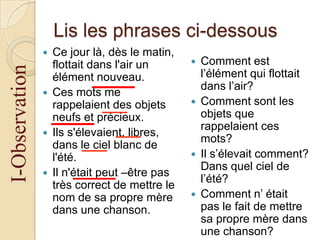 Lis les phrases ci-dessous

I-Observation









Ce jour là, dès le matin,
flottait dans l'air un
élément nouveau.
Ces mots me
rappelaient des objets
neufs et précieux.
Ils s'élevaient, libres,
dans le ciel blanc de
l'été.
Il n'était peut –être pas
très correct de mettre le
nom de sa propre mère
dans une chanson.









Comment est
l’élément qui flottait
dans l’air?
Comment sont les
objets que
rappelaient ces
mots?
Il s’élevait comment?
Dans quel ciel de
l’été?
Comment n’ était
pas le fait de mettre
sa propre mère dans
une chanson?

 