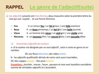 RAPPEL

Le genre de l’adjectif(suite)

 Les adjectifs suivants ont trois formes, deux masculins selon la première lettre du
mot qui suit- voyelle - et une forme féminine.
–
–
–
–

Fou
Beau
Vieux
Nouveau

→ un amour fou / un fol amour / une folle aventure
→ un beau printemps / un bel été / une belle journée
→ un homme très vieux / un vieil ami / une vieille amie
→ un nouveau film / un nouvel élève / une nouvelle élève

 Accord des adjectifs de couleur:
a- Si la couleur est désignée par un seul adjectif , celui-ci varie en genre et en
nombre.
EX: Les fleurs blanches, des robes vertes.
b- les adjectifs qualificatifs dérivés de noms sont aussi invariables.
EX: Des nappes orange - Des yeux marron
Exceptions: écarlate , mauve , fauve , pourpre et rose sont toutefois considérés
comme de véritables adjectifs et s'accordent.

 